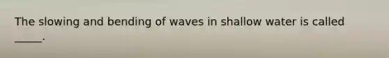 The slowing and bending of waves in shallow water is called _____.