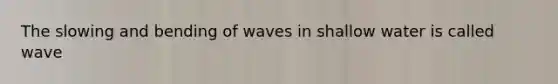 The slowing and bending of waves in shallow water is called wave