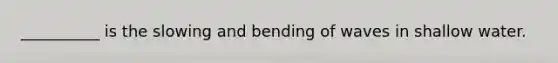 __________ is the slowing and bending of waves in shallow water.