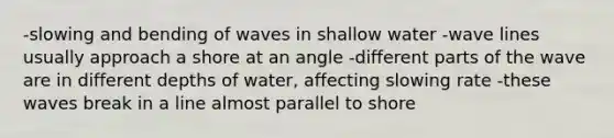 -slowing and bending of waves in shallow water -wave lines usually approach a shore at an angle -different parts of the wave are in different depths of water, affecting slowing rate -these waves break in a line almost parallel to shore