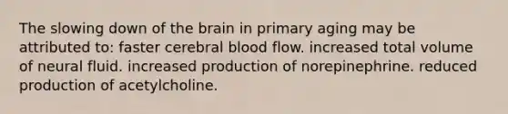 The slowing down of the brain in primary aging may be attributed to: faster cerebral blood flow. increased total volume of neural fluid. increased production of norepinephrine. reduced production of acetylcholine.