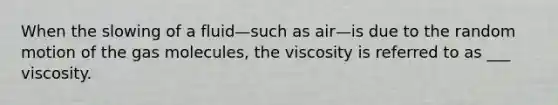 When the slowing of a fluid—such as air—is due to the random motion of the gas molecules, the viscosity is referred to as ___ viscosity.