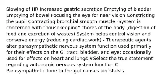 Slowing of HR Increased gastric secretion Emptying of bladder Emptying of bowel Focusing the eye for near vision Constricting the pupil Contracting bronchial smooth muscle -System is concerned with "housekeeping" chores of the body (digestion of food and excretion of wastes) System helps control vision and conserve energy (reducing cardiac work) - Therapeutic agents alter parasympathetic nervous system function used primarily for their effects on the GI tract, bladder, and eye; occasionally used for effects on heart and lungs #Select the true statement regarding autonomic nervous system function C. Parasympathetic tone to the gut causes peristalsis