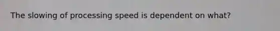 The slowing of processing speed is dependent on what?