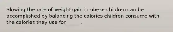 Slowing the rate of weight gain in obese children can be accomplished by balancing the calories children consume with the calories they use for______.