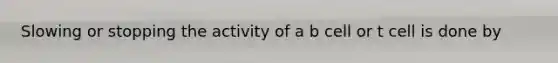 Slowing or stopping the activity of a b cell or t cell is done by