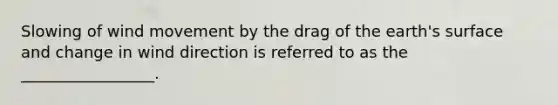 Slowing of wind movement by the drag of the earth's surface and change in wind direction is referred to as the _________________.