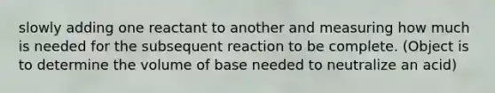 slowly adding one reactant to another and measuring how much is needed for the subsequent reaction to be complete. (Object is to determine the volume of base needed to neutralize an acid)