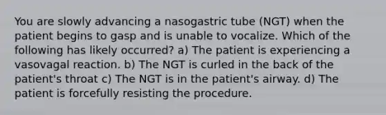 You are slowly advancing a nasogastric tube (NGT) when the patient begins to gasp and is unable to vocalize. Which of the following has likely occurred? a) The patient is experiencing a vasovagal reaction. b) The NGT is curled in the back of the patient's throat c) The NGT is in the patient's airway. d) The patient is forcefully resisting the procedure.