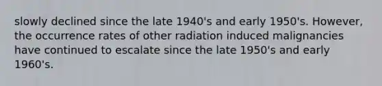 slowly declined since the late 1940's and early 1950's. However, the occurrence rates of other radiation induced malignancies have continued to escalate since the late 1950's and early 1960's.