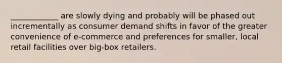 ____________ are slowly dying and probably will be phased out incrementally as consumer demand shifts in favor of the greater convenience of e-commerce and preferences for smaller, local retail facilities over big-box retailers.