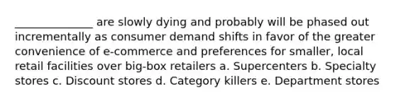 ______________ are slowly dying and probably will be phased out incrementally as consumer demand shifts in favor of the greater convenience of e-commerce and preferences for smaller, local retail facilities over big-box retailers a. Supercenters b. Specialty stores c. Discount stores d. Category killers e. Department stores