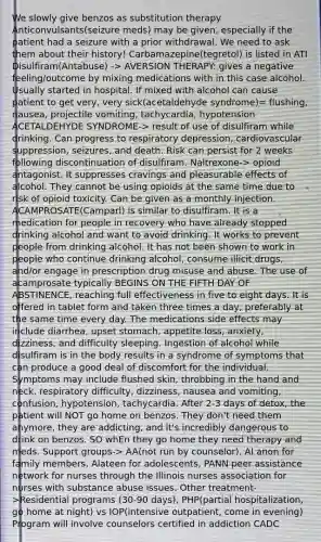 We slowly give benzos as substitution therapy Anticonvulsants(seizure meds) may be given, especially if the patient had a seizure with a prior withdrawal. We need to ask them about their history! Carbamazepine(tegretol) is listed in ATI Disulfiram(Antabuse) -> AVERSION THERAPY: gives a negative feeling/outcome by mixing medications with in this case alcohol. Usually started in hospital. If mixed with alcohol can cause patient to get very, very sick(acetaldehyde syndrome)= flushing, nausea, projectile vomiting, tachycardia, hypotension ACETALDEHYDE SYNDROME-> result of use of disulfiram while drinking. Can progress to respiratory depression, cardiovascular suppression, seizures, and death. Risk can persist for 2 weeks following discontinuation of disulfiram. Naltrexone-> opioid antagonist. It suppresses cravings and pleasurable effects of alcohol. They cannot be using opioids at the same time due to risk of opioid toxicity. Can be given as a monthly injection. ACAMPROSATE(Camparl) is similar to disulfiram. It is a medication for people in recovery who have already stopped drinking alcohol and want to avoid drinking. It works to prevent people from drinking alcohol. It has not been shown to work in people who continue drinking alcohol, consume illicit drugs, and/or engage in prescription drug misuse and abuse. The use of acamprosate typically BEGINS ON THE FIFTH DAY OF ABSTINENCE, reaching full effectiveness in five to eight days. It is offered in tablet form and taken three times a day, preferably at the same time every day. The medications side effects may include diarrhea, upset stomach, appetite loss, anxiety, dizziness, and difficulty sleeping. Ingestion of alcohol while disulfiram is in the body results in a syndrome of symptoms that can produce a good deal of discomfort for the individual. Symptoms may include flushed skin, throbbing in the hand and neck, respiratory difficulty, dizziness, nausea and vomiting, confusion, hypotension, tachycardia. After 2-3 days of detox, the patient will NOT go home on benzos. They don't need them anymore, they are addicting, and it's incredibly dangerous to drink on benzos. SO whEn they go home they need therapy and meds. Support groups-> AA(not run by counselor), AI anon for family members, Alateen for adolescents, PANN peer assistance network for nurses through the Illinois nurses association for nurses with substance abuse issues. Other treatment->Residential programs (30-90 days), PHP(partial hospitalization, go home at night) vs IOP(intensive outpatient, come in evening) Program will involve counselors certified in addiction CADC