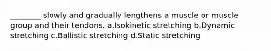 ________ slowly and gradually lengthens a muscle or muscle group and their tendons. a.Isokinetic stretching b.Dynamic stretching c.Ballistic stretching d.Static stretching