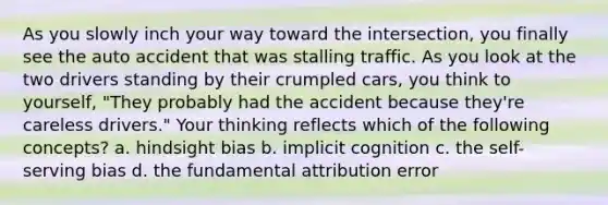 As you slowly inch your way toward the intersection, you finally see the auto accident that was stalling traffic. As you look at the two drivers standing by their crumpled cars, you think to yourself, "They probably had the accident because they're careless drivers." Your thinking reflects which of the following concepts? a. hindsight bias b. implicit cognition c. the self-serving bias d. the fundamental attribution error