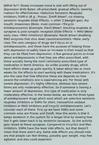 §What for?: Slowly increases mood & aids with lifting out of depression §Info Bytes: oft-prescribed; gradual effects; severity matters for effectiveness •Selective Serotonin Reuptake Inhibitors (SSRI's) §E.g.. Prozac; Zoloft §How?: via slowing serotonin reuptake §Side Effects: < other 2 §weight gain; dry mouth; drowsiness §Note: most common •Tricyclic Antidepressants1 §Example: Elavil §How?: blocking reuptake at synapses & post-synaptic receptors §Side Effects: < MAO §Note: early class •MAO Inhibitors1 §Example: Nardil §How?:disabling MAO enzymes that shut down neurotransmitters •Note: early class The next category of drugs we'll focus on is antidepressants, and these have the purpose of helping those with depression to safely have an increase in their mood so that they can be lifted from depression. A few general points to know about antidepressants is that they are often prescribed, with these actually being the most commonly prescribed type of medication in North America. So unlike anxiety drugs, which have effects show up quite quickly. It takes about two or more weeks for the effects to start working with these medications. It's also the case that how effective these are depends on how severe the conditions one is experiencing are. For those with severe depression, it's highly effective, whereas less severe forms are only moderately effective. So if someone is having a lower amount of depression, this type of medication is only moderately effective. In the boxes below, we see the three types of antidepressant drugs which exist which are selective serotonin reuptake inhibitors or SSRIs for short, monoamine oxidase inhibitors or MAO inhibitors and tricyclic antidepressants. Let's consider each of these. First up we have SSRis and some common ones are Prozac and Zoloft. How this works is that it keeps serotonin in the system for a longer time by slowing how fast it gets taken back in by serotonin synapses. So the activity gets raised at these synapses. Compared to tricyclics and Mao inhibitors, SSRIs have the least side effects, but that doesn't mean that there aren't any. Some side effects you should note are that people can feel drowsy, possibly gain weight, may feel agitated, and also could experienc