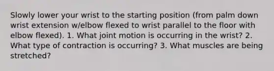 Slowly lower your wrist to the starting position (from palm down wrist extension w/elbow flexed to wrist parallel to the floor with elbow flexed). 1. What joint motion is occurring in the wrist? 2. What type of contraction is occurring? 3. What muscles are being stretched?