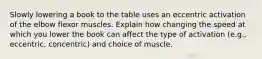 Slowly lowering a book to the table uses an eccentric activation of the elbow flexor muscles. Explain how changing the speed at which you lower the book can affect the type of activation (e.g., eccentric, concentric) and choice of muscle.