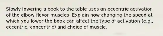 Slowly lowering a book to the table uses an eccentric activation of the elbow flexor muscles. Explain how changing the speed at which you lower the book can affect the type of activation (e.g., eccentric, concentric) and choice of muscle.