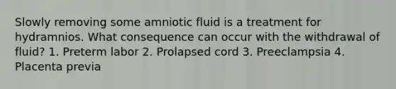 Slowly removing some amniotic fluid is a treatment for hydramnios. What consequence can occur with the withdrawal of fluid? 1. Preterm labor 2. Prolapsed cord 3. Preeclampsia 4. Placenta previa