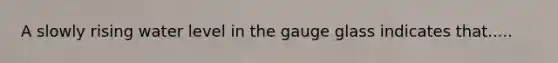 A slowly rising water level in the gauge glass indicates that.....