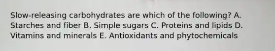 Slow-releasing carbohydrates are which of the following? A. Starches and fiber B. Simple sugars C. Proteins and lipids D. Vitamins and minerals E. Antioxidants and phytochemicals