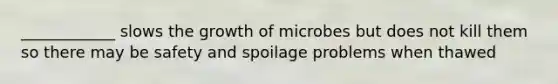 ____________ slows the growth of microbes but does not kill them so there may be safety and spoilage problems when thawed