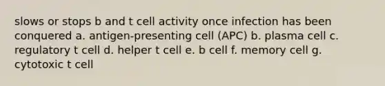 slows or stops b and t cell activity once infection has been conquered a. antigen-presenting cell (APC) b. plasma cell c. regulatory t cell d. helper t cell e. b cell f. memory cell g. cytotoxic t cell