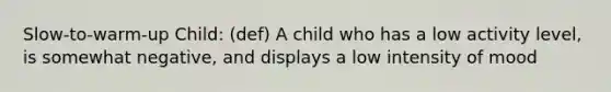 Slow-to-warm-up Child: (def) A child who has a low activity level, is somewhat negative, and displays a low intensity of mood