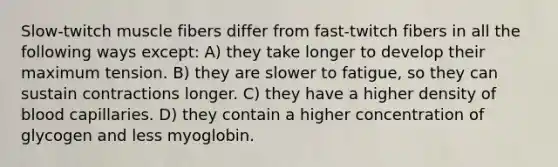 Slow-twitch muscle fibers differ from fast-twitch fibers in all the following ways except: A) they take longer to develop their maximum tension. B) they are slower to fatigue, so they can sustain contractions longer. C) they have a higher density of blood capillaries. D) they contain a higher concentration of glycogen and less myoglobin.