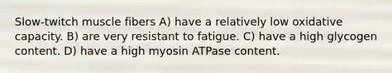 Slow-twitch muscle fibers A) have a relatively low oxidative capacity. B) are very resistant to fatigue. C) have a high glycogen content. D) have a high myosin ATPase content.