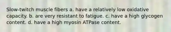 Slow-twitch muscle fibers a. have a relatively low oxidative capacity. b. are very resistant to fatigue. c. have a high glycogen content. d. have a high myosin ATPase content.