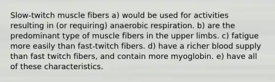 Slow-twitch muscle fibers a) would be used for activities resulting in (or requiring) anaerobic respiration. b) are the predominant type of muscle fibers in the upper limbs. c) fatigue more easily than fast-twitch fibers. d) have a richer blood supply than fast twitch fibers, and contain more myoglobin. e) have all of these characteristics.