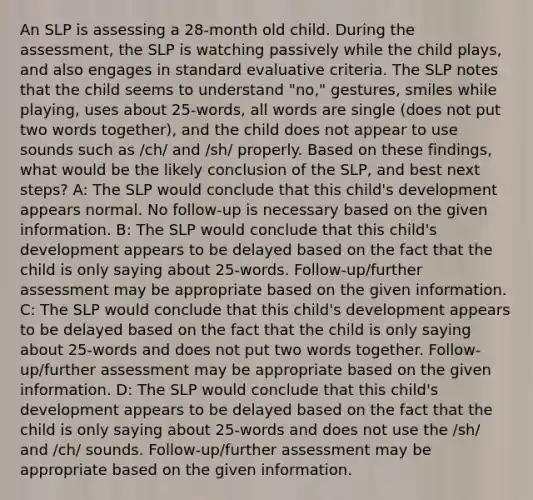 An SLP is assessing a 28-month old child. During the assessment, the SLP is watching passively while the child plays, and also engages in standard evaluative criteria. The SLP notes that the child seems to understand "no," gestures, smiles while playing, uses about 25-words, all words are single (does not put two words together), and the child does not appear to use sounds such as /ch/ and /sh/ properly. Based on these findings, what would be the likely conclusion of the SLP, and best next steps? A: The SLP would conclude that this child's development appears normal. No follow-up is necessary based on the given information. B: The SLP would conclude that this child's development appears to be delayed based on the fact that the child is only saying about 25-words. Follow-up/further assessment may be appropriate based on the given information. C: The SLP would conclude that this child's development appears to be delayed based on the fact that the child is only saying about 25-words and does not put two words together. Follow-up/further assessment may be appropriate based on the given information. D: The SLP would conclude that this child's development appears to be delayed based on the fact that the child is only saying about 25-words and does not use the /sh/ and /ch/ sounds. Follow-up/further assessment may be appropriate based on the given information.