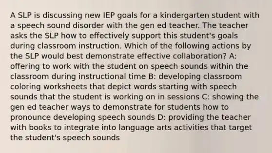 A SLP is discussing new IEP goals for a kindergarten student with a speech sound disorder with the gen ed teacher. The teacher asks the SLP how to effectively support this student's goals during classroom instruction. Which of the following actions by the SLP would best demonstrate effective collaboration? A: offering to work with the student on speech sounds within the classroom during instructional time B: developing classroom coloring worksheets that depict words starting with speech sounds that the student is working on in sessions C: showing the gen ed teacher ways to demonstrate for students how to pronounce developing speech sounds D: providing the teacher with books to integrate into language arts activities that target the student's speech sounds