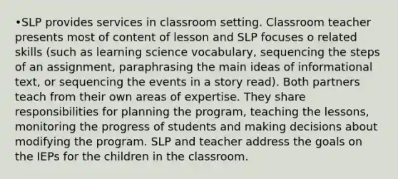 •SLP provides services in classroom setting. Classroom teacher presents most of content of lesson and SLP focuses o related skills (such as learning science vocabulary, sequencing the steps of an assignment, paraphrasing the main ideas of informational text, or sequencing the events in a story read). Both partners teach from their own areas of expertise. They share responsibilities for planning the program, teaching the lessons, monitoring the progress of students and making decisions about modifying the program. SLP and teacher address the goals on the IEPs for the children in the classroom.