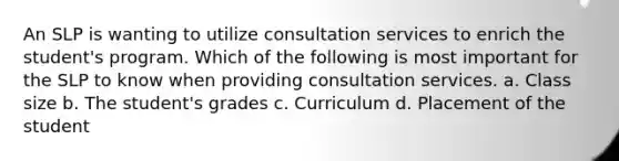 An SLP is wanting to utilize consultation services to enrich the student's program. Which of the following is most important for the SLP to know when providing consultation services. a. Class size b. The student's grades c. Curriculum d. Placement of the student