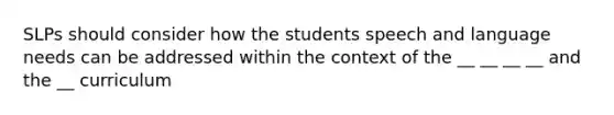 SLPs should consider how the students speech and language needs can be addressed within the context of the __ __ __ __ and the __ curriculum