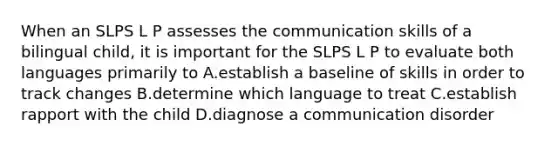 When an SLPS L P assesses the communication skills of a bilingual child, it is important for the SLPS L P to evaluate both languages primarily to A.establish a baseline of skills in order to track changes B.determine which language to treat C.establish rapport with the child D.diagnose a communication disorder