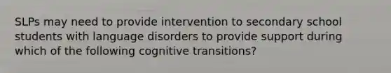 SLPs may need to provide intervention to secondary school students with language disorders to provide support during which of the following cognitive transitions?