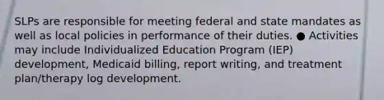 SLPs are responsible for meeting federal and state mandates as well as local policies in performance of their duties. ● Activities may include Individualized Education Program (IEP) development, Medicaid billing, report writing, and treatment plan/therapy log development.