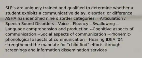 SLP's are uniquely trained and qualified to determine whether a student exhibits a communicative delay, disorder, or difference. ASHA has identified nine disorder categories: --Articulation / Speech Sound Disorders --Voice --Fluency --Swallowing --Language comprehension and production --Cognitive aspects of communication --Social aspects of communication --Phonemic-phonological aspects of communication --Hearing IDEA '04 strengthened the mandate for "child find" efforts through screenings and information dissemination services