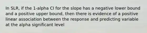 In SLR, if the 1-alpha CI for the slope has a negative lower bound and a positive upper bound, then there is evidence of a positive linear association between the response and predicting variable at the alpha significant level