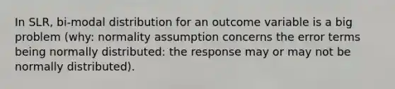 In SLR, bi-modal distribution for an outcome variable is a big problem (why: normality assumption concerns the error terms being normally distributed: the response may or may not be normally distributed).