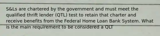 S&Ls are chartered by the government and must meet the qualified thrift lender (QTL) test to retain that charter and receive benefits from the Federal Home Loan Bank System. What is the main requirement to be considered a QLT