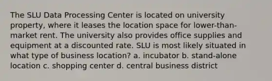 The SLU Data Processing Center is located on university property, where it leases the location space for lower-than-market rent. The university also provides office supplies and equipment at a discounted rate. SLU is most likely situated in what type of business location? a. incubator b. stand-alone location c. shopping center d. central business district