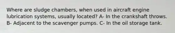 Where are sludge chambers, when used in aircraft engine lubrication systems, usually located? A- In the crankshaft throws. B- Adjacent to the scavenger pumps. C- In the oil storage tank.