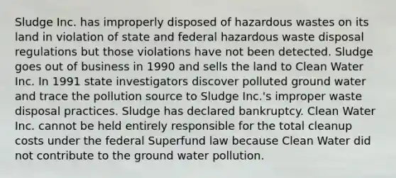 Sludge Inc. has improperly disposed of hazardous wastes on its land in violation of state and federal hazardous waste disposal regulations but those violations have not been detected. Sludge goes out of business in 1990 and sells the land to Clean Water Inc. In 1991 state investigators discover polluted ground water and trace the pollution source to Sludge Inc.'s improper waste disposal practices. Sludge has declared bankruptcy. Clean Water Inc. cannot be held entirely responsible for the total cleanup costs under the federal Superfund law because Clean Water did not contribute to the ground water pollution.