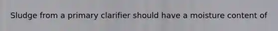 Sludge from a primary clarifier should have a moisture content of