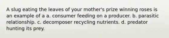 A slug eating the leaves of your mother's prize winning roses is an example of a a. consumer feeding on a producer. b. parasitic relationship. c. decomposer recycling nutrients. d. predator hunting its prey.